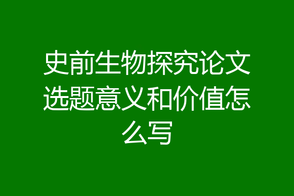 史前生物探究论文选题意义和价值怎么写