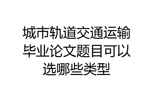 城市轨道交通运输毕业论文题目可以选哪些类型