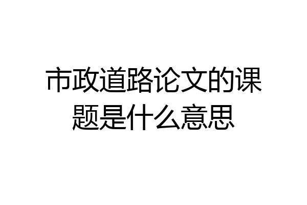 市政道路论文的课题是什么意思