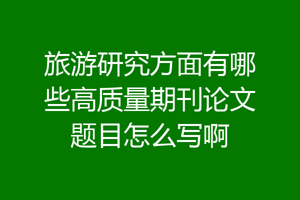 旅游研究方面有哪些高质量期刊论文题目怎么写啊