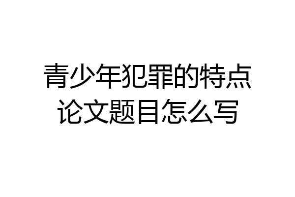 青少年犯罪的特点论文题目怎么写