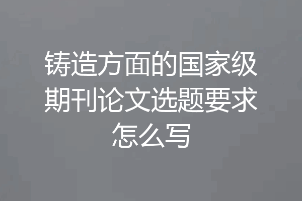 铸造方面的国家级期刊论文选题要求怎么写