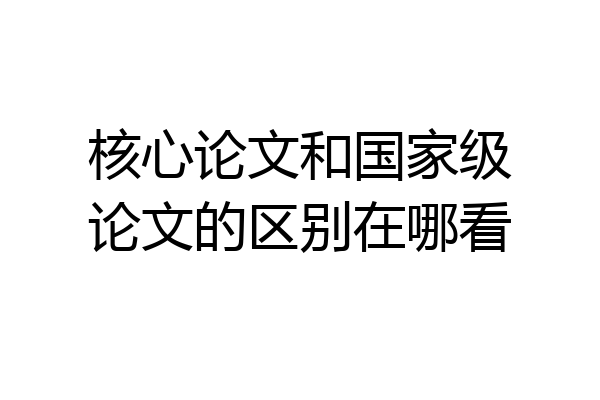 核心论文和国家级论文的区别在哪看