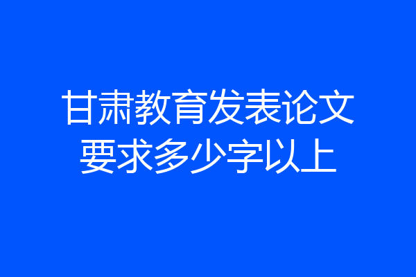 甘肃教育发表论文要求多少字以上