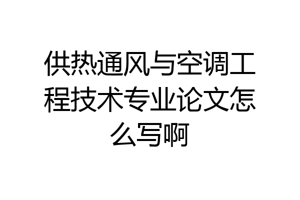 供热通风与空调工程技术专业论文怎么写啊