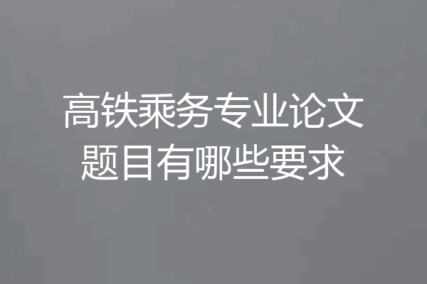 高铁乘务专业论文题目有哪些要求