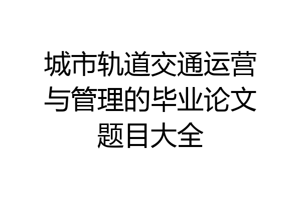 城市轨道交通运营与管理的毕业论文题目大全