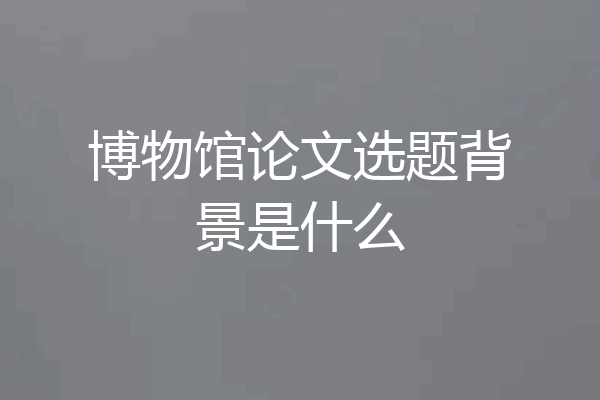 博物馆论文选题背景是什么