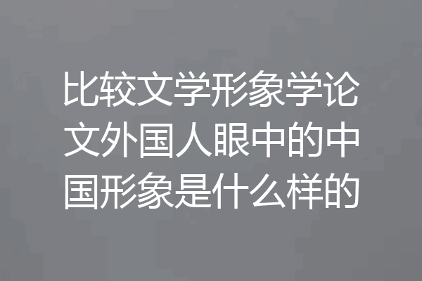 比较文学形象学论文外国人眼中的中国形象是什么样的
