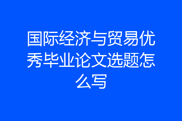 国际经济与贸易优秀毕业论文选题怎么写