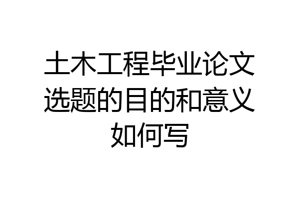 土木工程毕业论文选题的目的和意义如何写