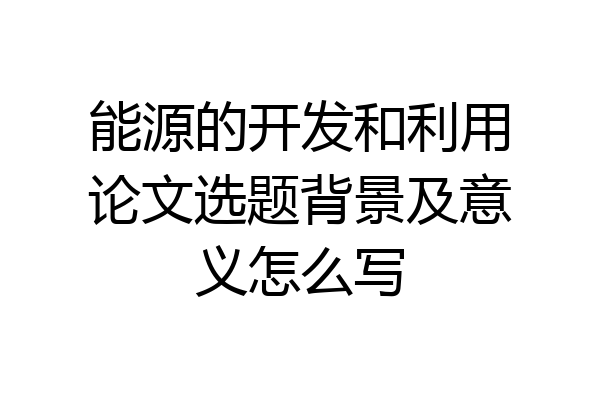 能源的开发和利用论文选题背景及意义怎么写