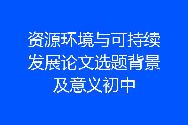 资源环境与可持续发展论文选题背景及意义初中