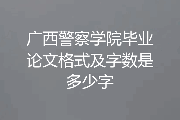 广西警察学院毕业论文格式及字数是多少字