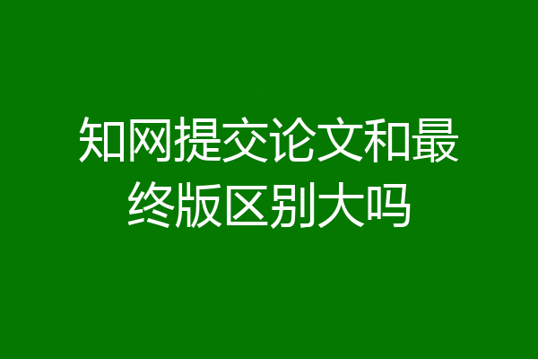 知网提交论文和最终版区别大吗