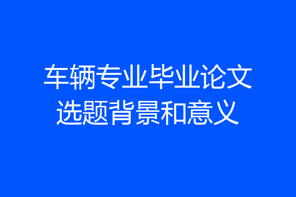 车辆专业毕业论文选题背景和意义