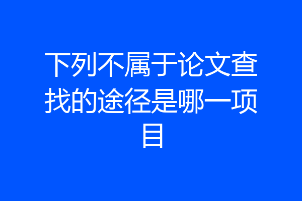 下列不属于论文查找的途径是哪一项目