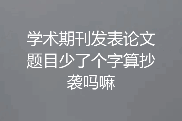 学术期刊发表论文题目少了个字算抄袭吗嘛