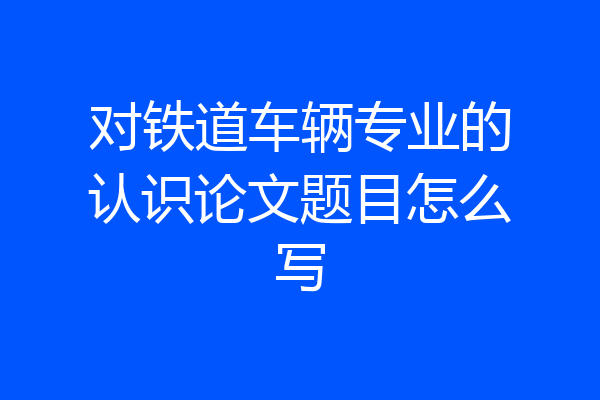 对铁道车辆专业的认识论文题目怎么写