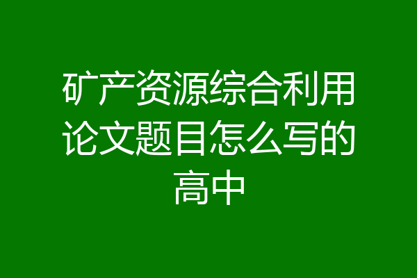 矿产资源综合利用论文题目怎么写的高中