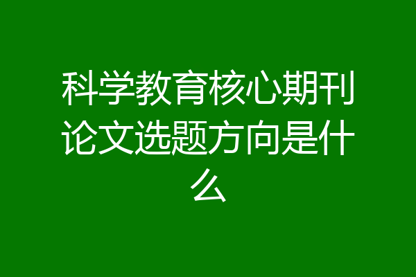 科学教育核心期刊论文选题方向是什么