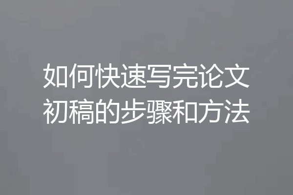 如何快速写完论文初稿的步骤和方法