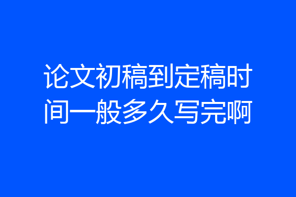 论文初稿到定稿时间一般多久写完啊