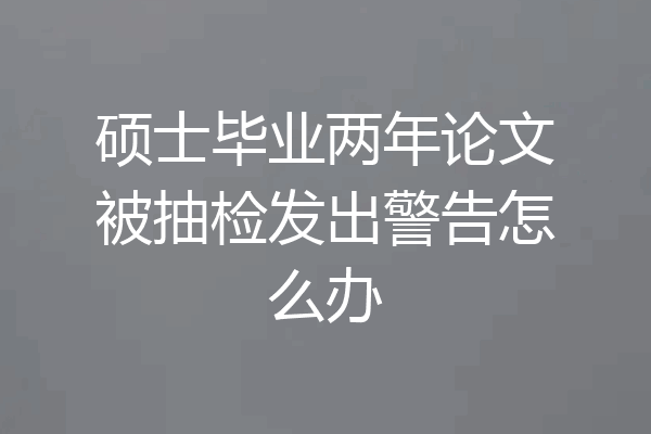 硕士毕业两年论文被抽检发出警告怎么办