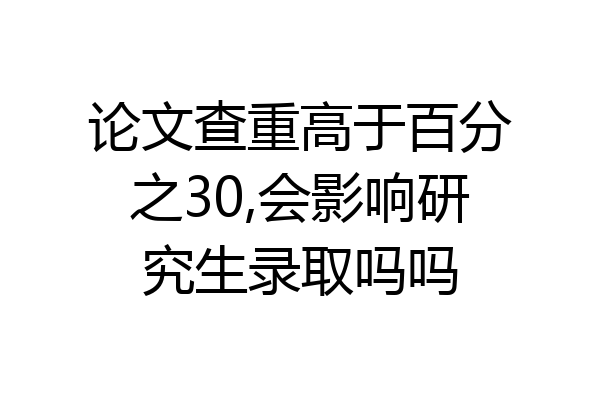 论文查重高于百分之30,会影响研究生录取吗吗