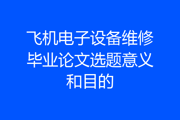 飞机电子设备维修毕业论文选题意义和目的