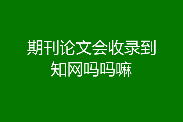 期刊论文会收录到知网吗吗嘛