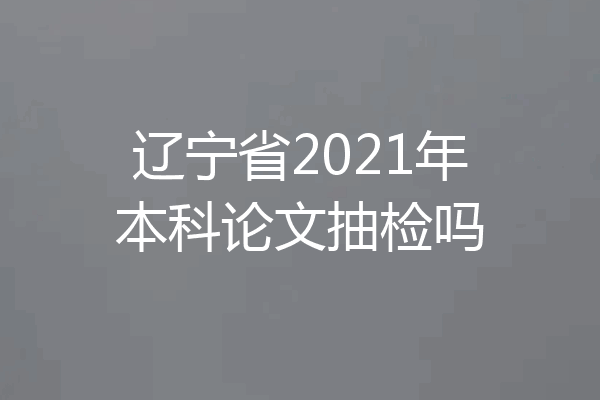 辽宁省2021年本科论文抽检吗