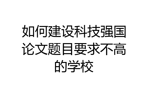 如何建设科技强国论文题目要求不高的学校