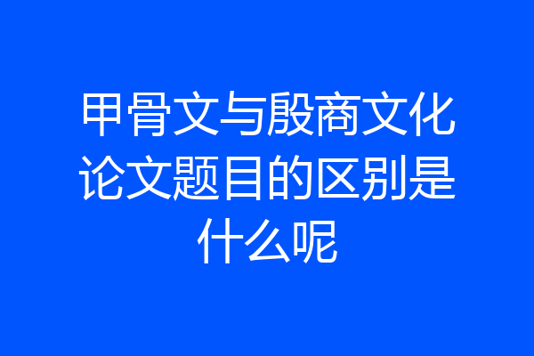 甲骨文与殷商文化论文题目的区别是什么呢