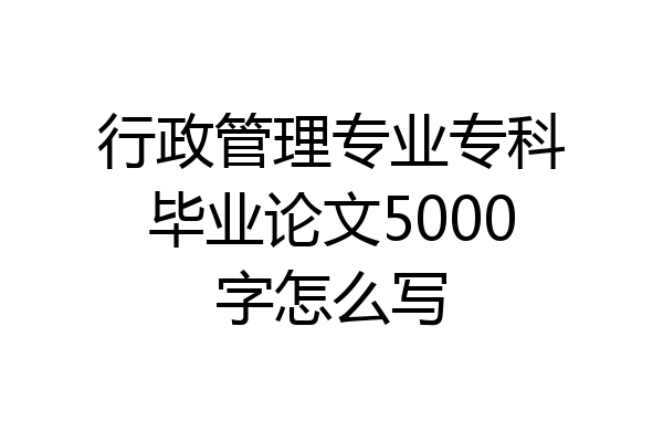 行政管理专业专科毕业论文5000字怎么写