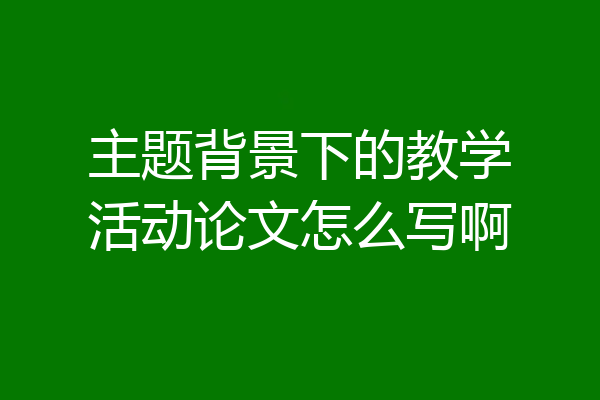 主题背景下的教学活动论文怎么写啊