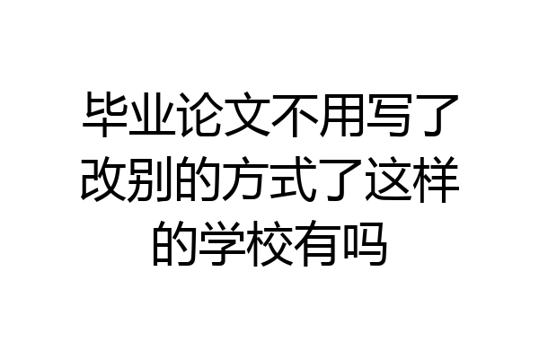 毕业论文不用写了改别的方式了这样的学校有吗