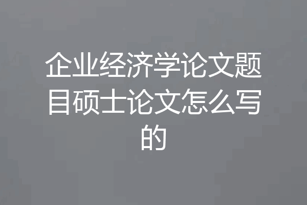 企业经济学论文题目硕士论文怎么写的