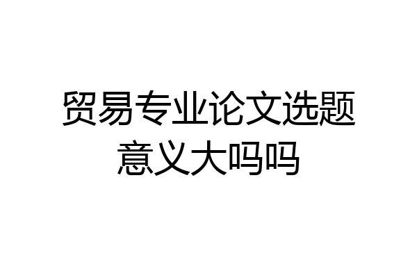 贸易专业论文选题意义大吗吗