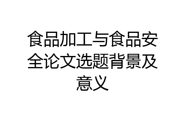 食品加工与食品安全论文选题背景及意义