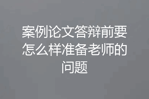 案例论文答辩前要怎么样准备老师的问题