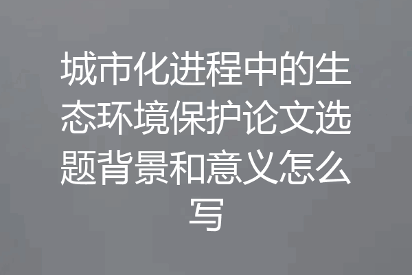 城市化进程中的生态环境保护论文选题背景和意义怎么写