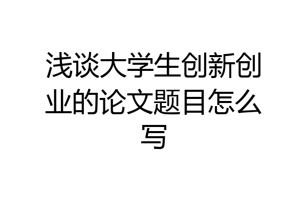 浅谈大学生创新创业的论文题目怎么写