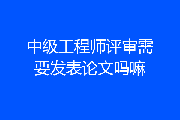 中级工程师评审需要发表论文吗嘛