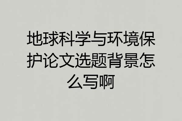 地球科学与环境保护论文选题背景怎么写啊