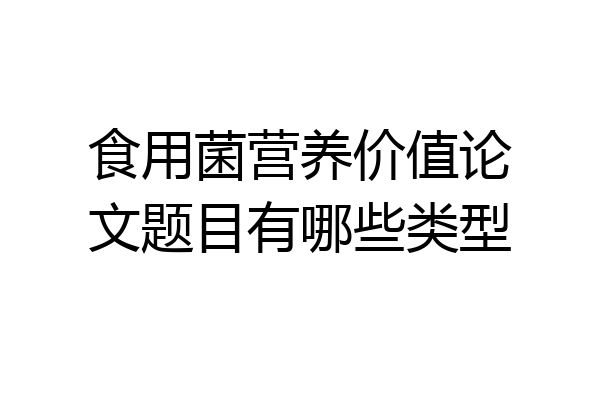 食用菌营养价值论文题目有哪些类型