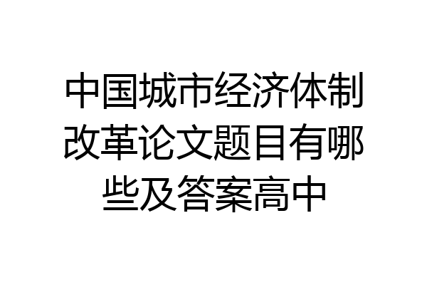 中国城市经济体制改革论文题目有哪些及答案高中