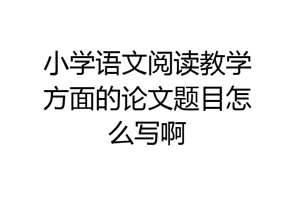 小学语文阅读教学方面的论文题目怎么写啊