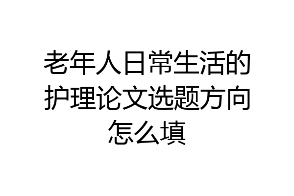 老年人日常生活的护理论文选题方向怎么填