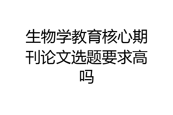 生物学教育核心期刊论文选题要求高吗